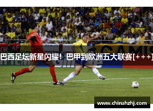 巴西足坛新星闪耀！巴甲到欧洲五大联赛[+++]
